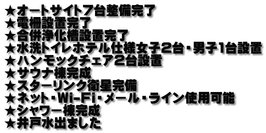 ★オートサイト7台整備完了 ★電柵設置完了 ★合併浄化槽設置完了 ★水洗トイレホテル仕様女子2台・男子1台設置 ★ハンモックチェア2台設置 ★サウナ棟完成 ★スターリンク衛星完備 ★ネット・Wi-Fi・メール・ライン使用可能 ★シャワー棟完成 ★井戸水出ました